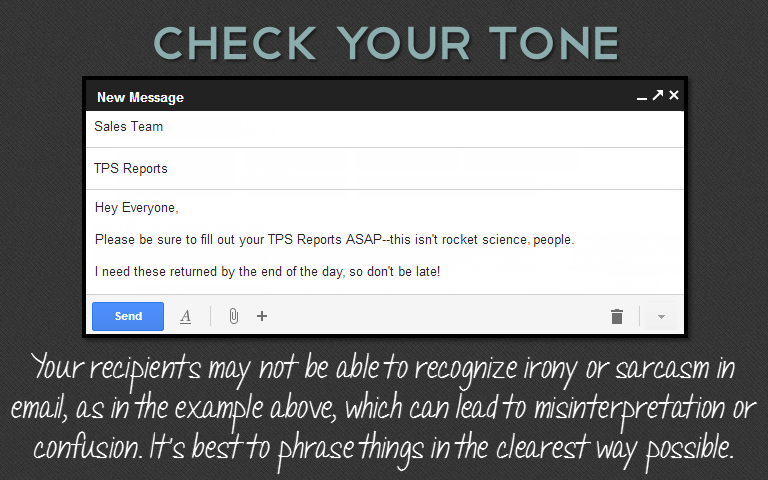 Your recipients may not be able to recognize irony or sarcasm in email, as in the example above, which can lead to misinterpretation or confusion. It's best to phrase things in the clearest way possible.