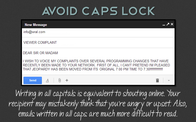 Writing in all capitals is equivalent to shouting online. Your recipient may mistakenly think that you're angry or upset. Also, emails written in all caps are much more difficult to read.