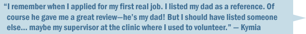 "I remember when I applied for my first real job. I listed my dad as a reference. Of course he gave me a great review—he's my dad! But I should have listed someone else... maybe my supervisor at the clinic where I used to volunteer." — Kymia